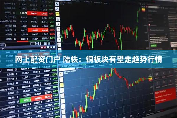网上配资门户 陆轶：铜板块有望走趋势行情