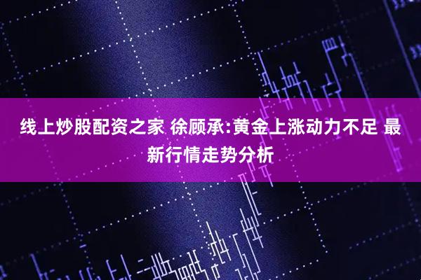线上炒股配资之家 徐顾承:黄金上涨动力不足 最新行情走势分析