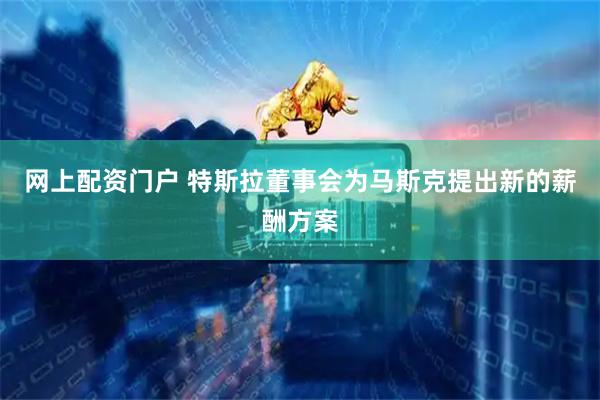 网上配资门户 特斯拉董事会为马斯克提出新的薪酬方案