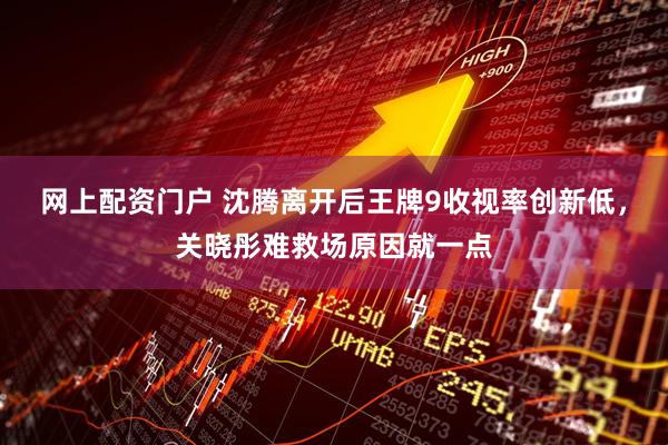 网上配资门户 沈腾离开后王牌9收视率创新低，关晓彤难救场原因就一点