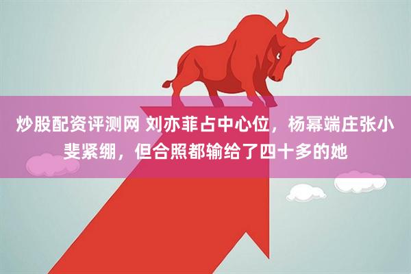 炒股配资评测网 刘亦菲占中心位，杨幂端庄张小斐紧绷，但合照都输给了四十多的她