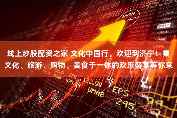 线上炒股配资之家 文化中国行，欢迎到济宁！集文化、旅游、购物、美食于一体的欢乐盛宴等你来