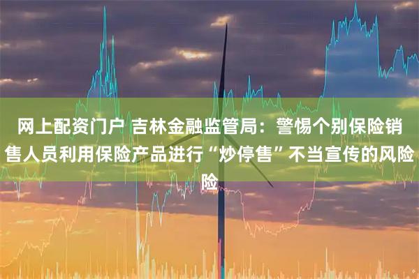 网上配资门户 吉林金融监管局：警惕个别保险销售人员利用保险产品进行“炒停售”不当宣传的风险