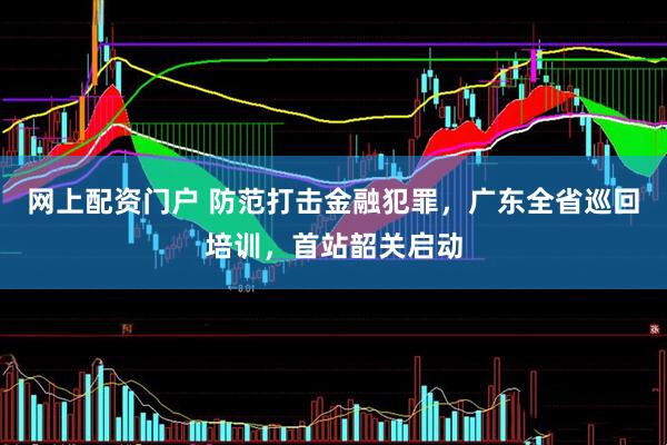 网上配资门户 防范打击金融犯罪，广东全省巡回培训，首站韶关启动
