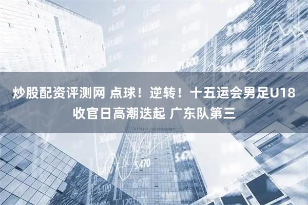 炒股配资评测网 点球！逆转！十五运会男足U18收官日高潮迭起 广东队第三