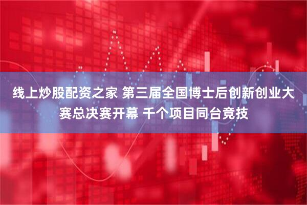 线上炒股配资之家 第三届全国博士后创新创业大赛总决赛开幕 千个项目同台竞技