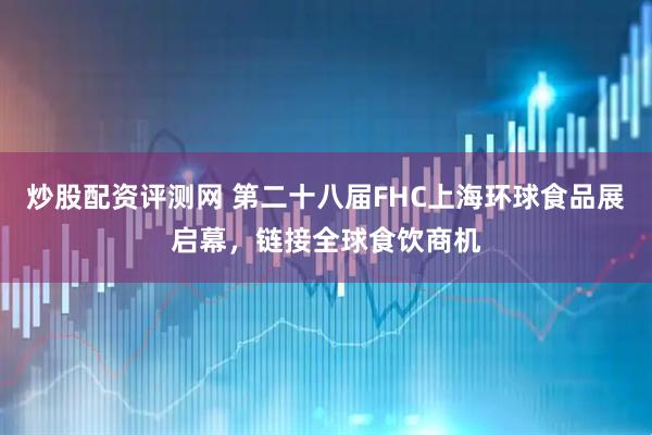 炒股配资评测网 第二十八届FHC上海环球食品展启幕，链接全球食饮商机