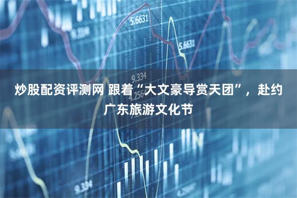 炒股配资评测网 跟着“大文豪导赏天团”，赴约广东旅游文化节