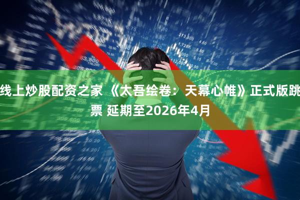 线上炒股配资之家 《太吾绘卷：天幕心帷》正式版跳票 延期至2026年4月