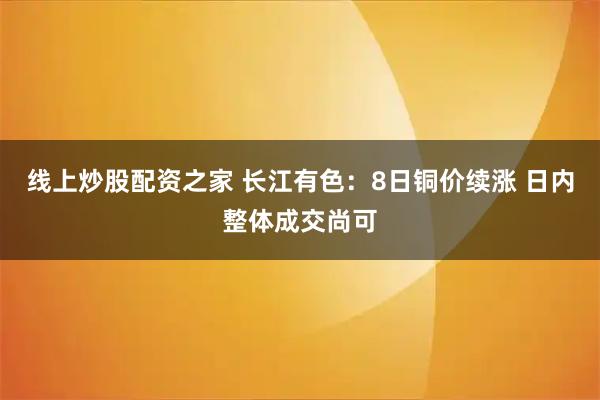 线上炒股配资之家 长江有色：8日铜价续涨 日内整体成交尚可