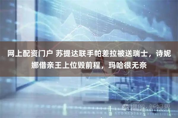 网上配资门户 苏提达联手帕差拉被送瑞士，诗妮娜借亲王上位毁前程，玛哈很无奈