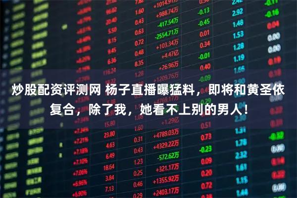 炒股配资评测网 杨子直播曝猛料，即将和黄圣依复合，除了我，她看不上别的男人！