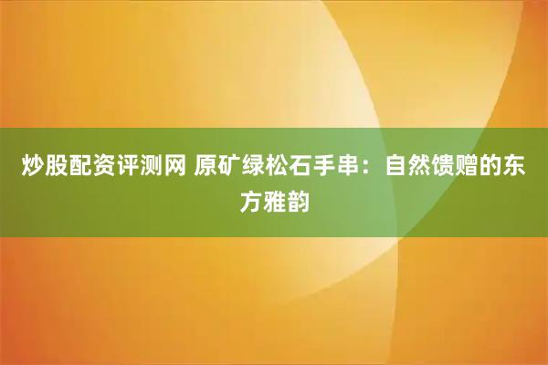 炒股配资评测网 原矿绿松石手串：自然馈赠的东方雅韵