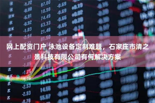 网上配资门户 泳池设备定制难题，石家庄市清之景科技有限公司有何解决方案