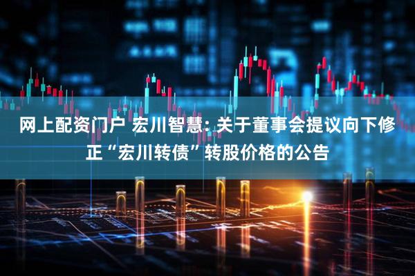 网上配资门户 宏川智慧: 关于董事会提议向下修正“宏川转债”转股价格的公告