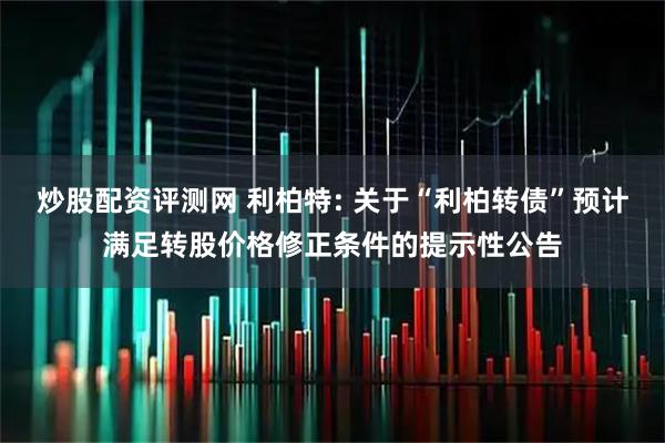 炒股配资评测网 利柏特: 关于“利柏转债”预计满足转股价格修正条件的提示性公告