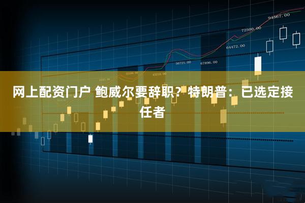 网上配资门户 鲍威尔要辞职？特朗普：已选定接任者
