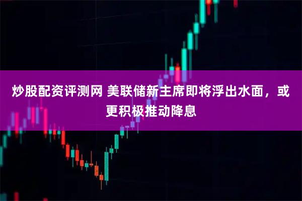 炒股配资评测网 美联储新主席即将浮出水面，或更积极推动降息