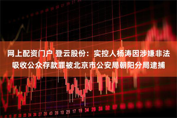网上配资门户 登云股份：实控人杨涛因涉嫌非法吸收公众存款罪被北京市公安局朝阳分局逮捕