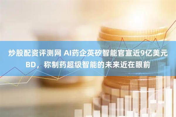 炒股配资评测网 AI药企英矽智能官宣近9亿美元BD，称制药超级智能的未来近在眼前
