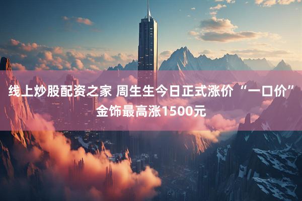 线上炒股配资之家 周生生今日正式涨价 “一口价”金饰最高涨1500元