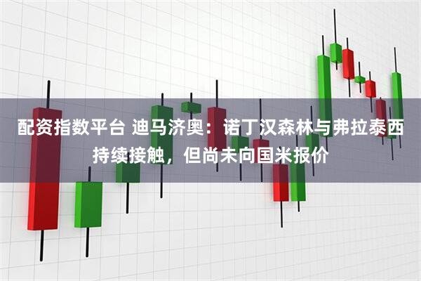 配资指数平台 迪马济奥：诺丁汉森林与弗拉泰西持续接触，但尚未向国米报价