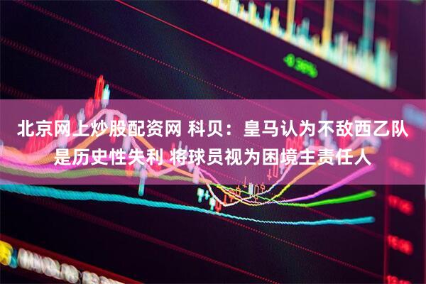 北京网上炒股配资网 科贝：皇马认为不敌西乙队是历史性失利 将球员视为困境主责任人