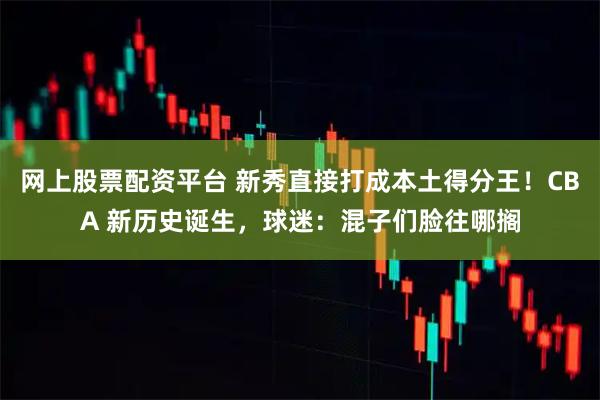 网上股票配资平台 新秀直接打成本土得分王！CBA 新历史诞生，球迷：混子们脸往哪搁