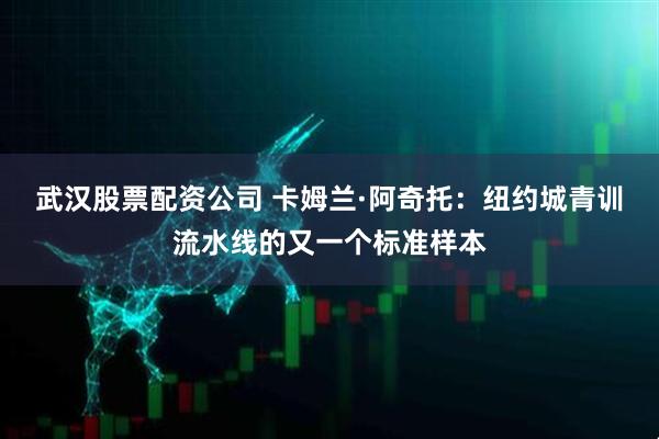 武汉股票配资公司 卡姆兰·阿奇托：纽约城青训流水线的又一个标准样本