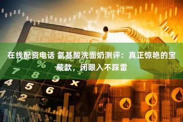 在线配资电话 氨基酸洗面奶测评：真正惊艳的宝藏款，闭眼入不踩雷