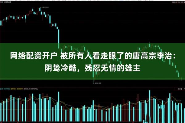 网络配资开户 被所有人看走眼了的唐高宗李治：阴鸷冷酷，残忍无情的雄主