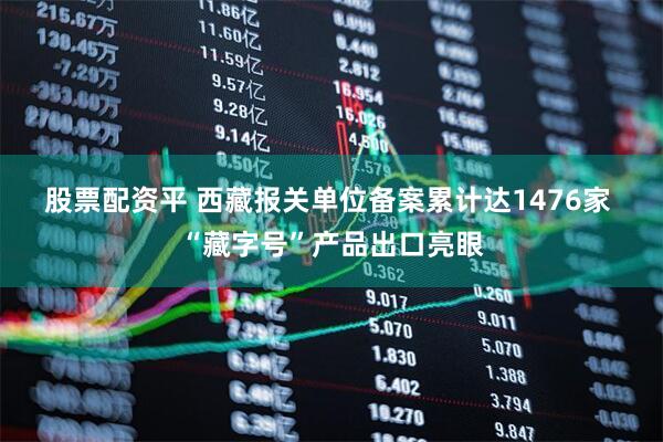 股票配资平 西藏报关单位备案累计达1476家 “藏字号”产品出口亮眼