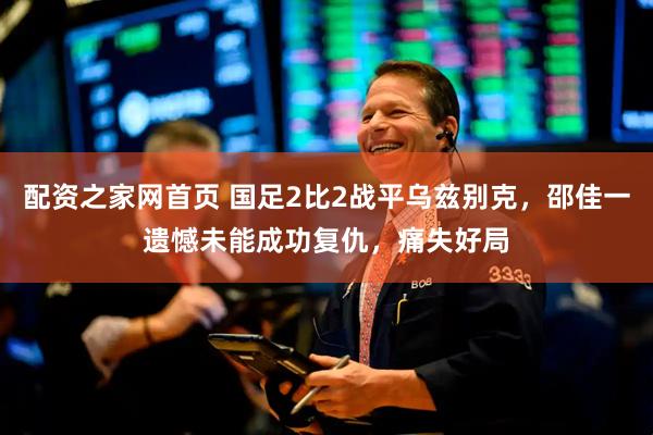 配资之家网首页 国足2比2战平乌兹别克，邵佳一遗憾未能成功复仇，痛失好局