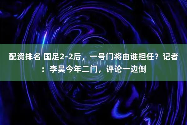 配资排名 国足2-2后，一号门将由谁担任？记者：李昊今年二门，评论一边倒