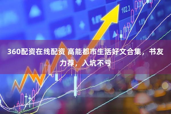 360配资在线配资 高能都市生活好文合集，书友力荐，入坑不亏