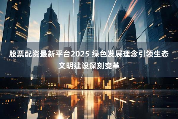 股票配资最新平台2025 绿色发展理念引领生态文明建设深刻变革