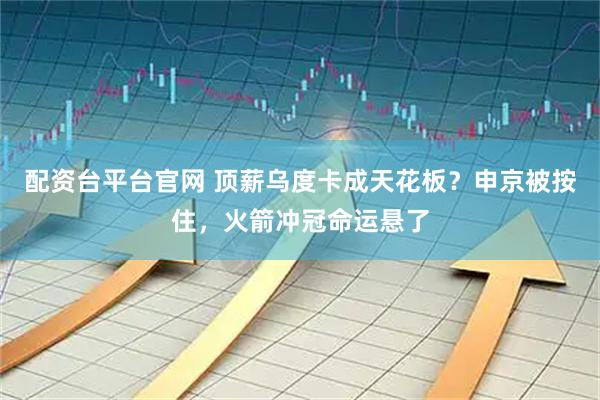 配资台平台官网 顶薪乌度卡成天花板？申京被按住，火箭冲冠命运悬了