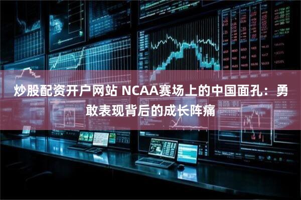 炒股配资开户网站 NCAA赛场上的中国面孔：勇敢表现背后的成长阵痛