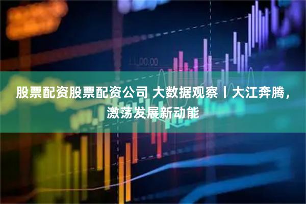 股票配资股票配资公司 大数据观察丨大江奔腾，激荡发展新动能