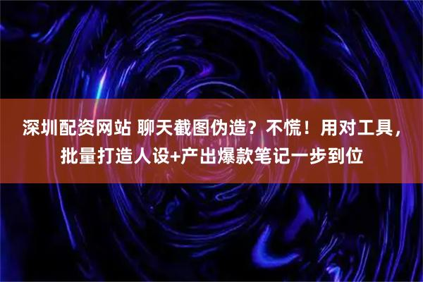 深圳配资网站 聊天截图伪造？不慌！用对工具，批量打造人设+产出爆款笔记一步到位