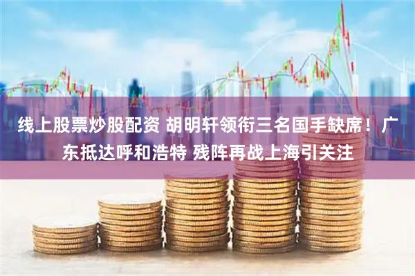 线上股票炒股配资 胡明轩领衔三名国手缺席！广东抵达呼和浩特 残阵再战上海引关注
