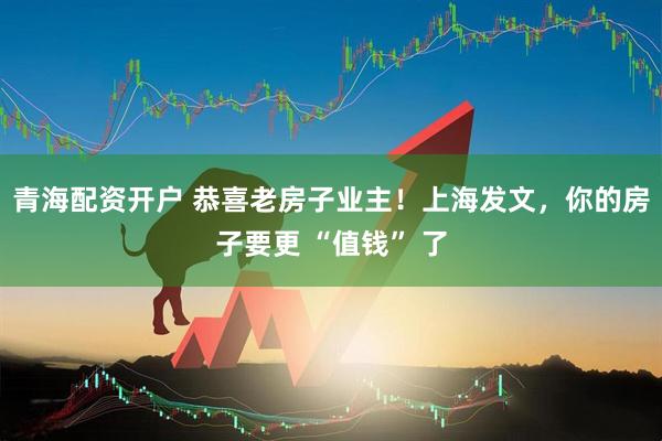 青海配资开户 恭喜老房子业主！上海发文，你的房子要更 “值钱” 了