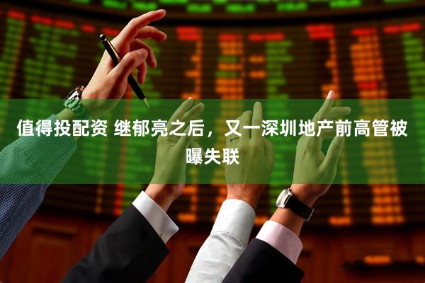 值得投配资 继郁亮之后，又一深圳地产前高管被曝失联