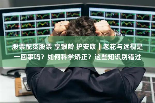 股票配资股票 享银龄 护安康｜老花与远视是一回事吗？如何科学矫正？这些知识别错过