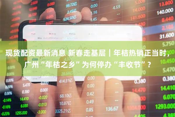 现货配资最新消息 新春走基层｜年桔热销正当时，广州“年桔之乡”为何停办“丰收节”？