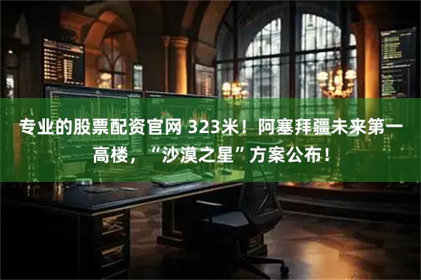 专业的股票配资官网 323米！阿塞拜疆未来第一高楼，“沙漠之星”方案公布！