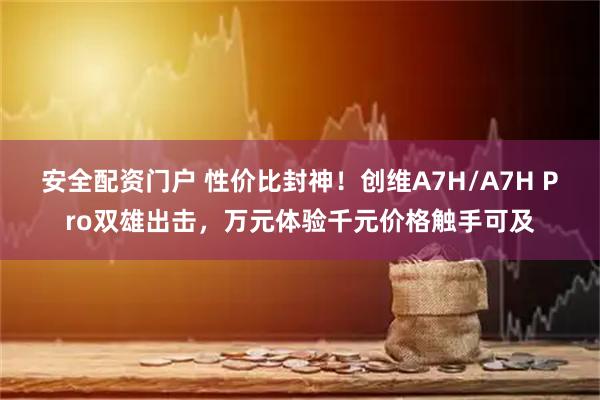 安全配资门户 性价比封神！创维A7H/A7H Pro双雄出击，万元体验千元价格触手可及