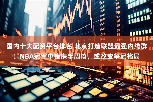 国内十大配资平台排名 北京打造联盟最强内线群！NBA冠军中锋携手周琦，或改变争冠格局