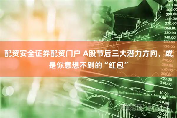 配资安全证券配资门户 A股节后三大潜力方向，或是你意想不到的“红包”