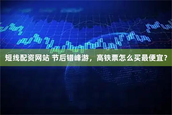 短线配资网站 节后错峰游，高铁票怎么买最便宜？